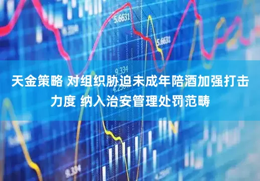天金策略 对组织胁迫未成年陪酒加强打击力度 纳入治安管理处罚范畴