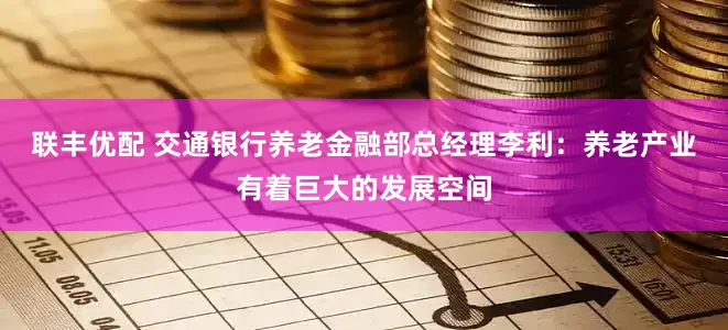 联丰优配 交通银行养老金融部总经理李利：养老产业有着巨大的发展空间