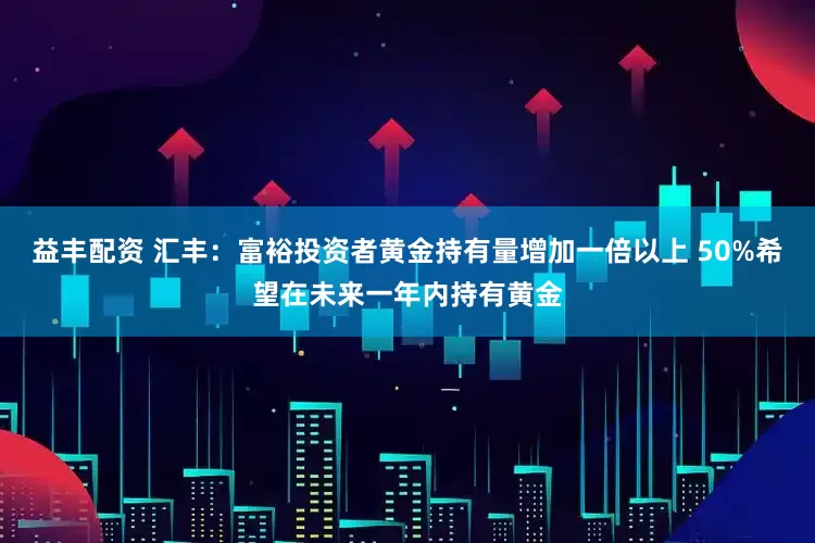 益丰配资 汇丰：富裕投资者黄金持有量增加一倍以上 50%希望在未来一年内持有黄金