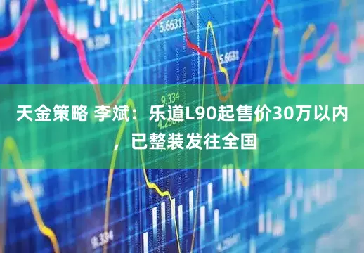 天金策略 李斌：乐道L90起售价30万以内 ，已整装发往全国