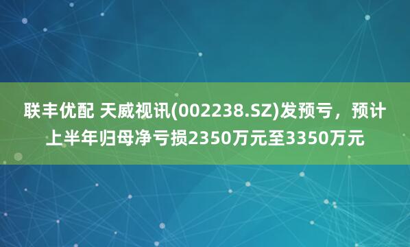 联丰优配 天威视讯(002238.SZ)发预亏，预计上半年归母净亏损2350万元至3350万元