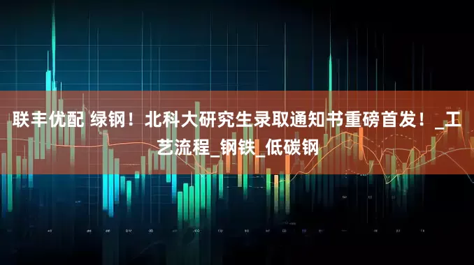 联丰优配 绿钢！北科大研究生录取通知书重磅首发！_工艺流程_钢铁_低碳钢