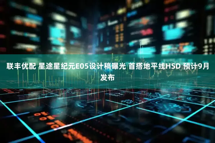 联丰优配 星途星纪元E05设计稿曝光 首搭地平线HSD 预计9月发布