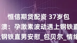 恒信期货配资 37岁包文婧产后崩溃：孕激素波动遇上钢铁直男安慰_包贝尔_情绪_老公