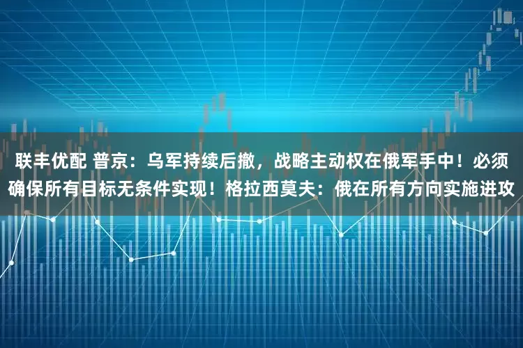 联丰优配 普京：乌军持续后撤，战略主动权在俄军手中！必须确保所有目标无条件实现！格拉西莫夫：俄在所有方向实施进攻