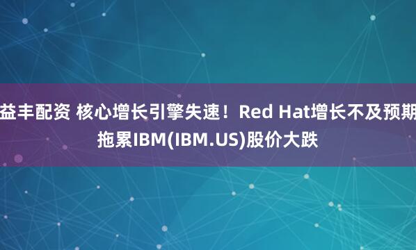 益丰配资 核心增长引擎失速！Red Hat增长不及预期拖累IBM(IBM.US)股价大跌