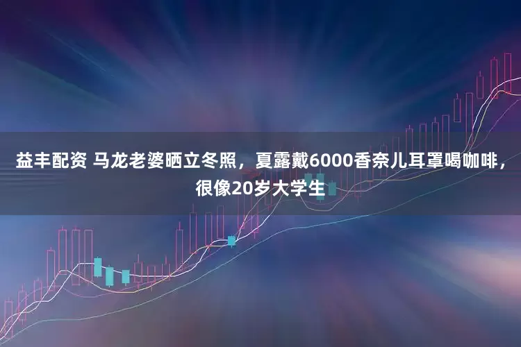 益丰配资 马龙老婆晒立冬照，夏露戴6000香奈儿耳罩喝咖啡，很像20岁大学生
