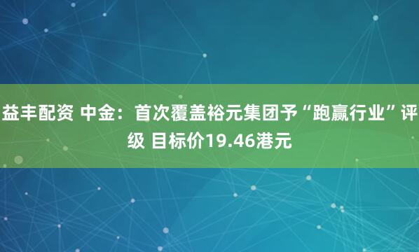 益丰配资 中金：首次覆盖裕元集团予“跑赢行业”评级 目标价19.46港元