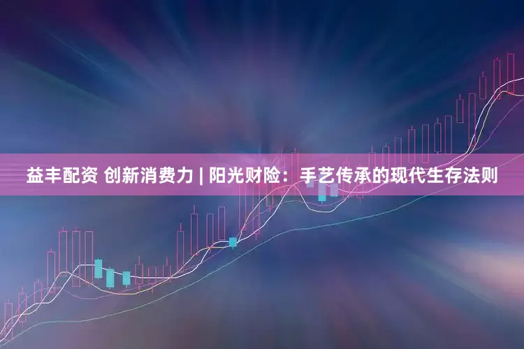 益丰配资 创新消费力 | 阳光财险：手艺传承的现代生存法则