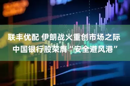 联丰优配 伊朗战火重创市场之际 中国银行股荣膺“安全避风港”