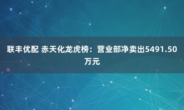 联丰优配 赤天化龙虎榜：营业部净卖出5491.50万元